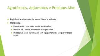 Agrotóxicos, Adjuvantes e Produtos Afim
 Engloba trabalhadores de forma direta e indireta
 Proibições:
 Produtos não registrados ou não autorizados
 Menores de 18 anos, maiores de 60 e gestantes
 Pessoas nas áreas pulverizadas sem equipamento ou sob pulverização
aérea
 
