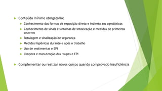  Conteúdo mínimo obrigatório:
 Conhecimento das formas de exposição direta e indireta aos agrotóxicos
 Conhecimento de sinais e sintomas de intoxicação e medidas de primeiros
socorros
 Rotulagem e sinalização de segurança
 Medidas higiênicas durante e após o trabalho
 Uso de vestimentas e EPI
 Limpeza e manutenção das roupas e EPI
 Complementar ou realizar novos cursos quando comprovado insuficiência
 