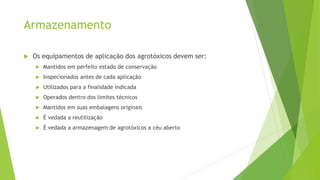Armazenamento
 Os equipamentos de aplicação dos agrotóxicos devem ser:
 Mantidos em perfeito estado de conservação
 Inspecionados antes de cada aplicação
 Utilizados para a finalidade indicada
 Operados dentro dos limites técnicos
 Mantidos em suas embalagens originais
 É vedada a reutilização
 É vedada a armazenagem de agrotóxicos a céu aberto
 