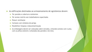  As edificações destinadas ao armazenamento de agrotóxicos devem:
 Ter paredes e cobertura resistentes
 Ter acesso restrito aos trabalhadores capacitados
 Possuir ventilação
 Cartazes com símbolos de perigo
 Possibilitar limpeza e descontaminação
 As embalagens devem ser colocadas sobre estrados, evitando contato com o piso,
com as pilhas estáveis e afastadas das paredes e do teto;
 