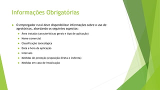 Informações Obrigatórias
 O empregador rural deve disponibilizar informações sobre o uso de
agrotóxicos, abordando os seguintes aspectos:
 Área tratada (características gerais e tipo de aplicação)
 Nome comercial
 Classificação toxicológica
 Data e hora da aplicação
 Intervalo
 Medidas de proteção (exposição direta e indireta)
 Medidas em caso de intoxicação
 