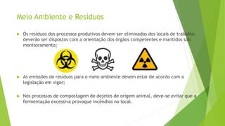  Os resíduos dos processos produtivos devem ser eliminados dos locais de trabalho.
deverão ser dispostos com a orientação dos órgãos competentes e mantidos sob
monitoramento;
 As emissões de resíduos para o meio ambiente devem estar de acordo com a
legislação em vigor;
 Nos processos de compostagem de dejetos de origem animal, deve-se evitar que a
fermentação excessiva provoque incêndios no local.
Meio Ambiente e Resíduos
 