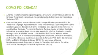 COMO FOI CRIADA?
 A norma regulamentadora específica para a área rural foi reivindicada através do
Grito da Terra Brasil e priorizada no planejamento da Secretaria de Inspeção do
Trabalho - SIT .
 Para elaboração da norma foi constituído o Grupo Técnico pelo Ministério do
Trabalho e Emprego. Após essa fase o texto foi submetido à consulta pública para
receber sugestões da sociedade civil, entidades, etc. A partir desse momento foi
constituída a Comissão Permanente Nacional Rural. A função principal Comissão
foi realizar a negociação da norma após a consulta pública. A primeira reunião
de negociação aconteceu no dia 15 de outubro de 2001 e o término foi em
fevereiro de 2004. A norma foi analisada pela Consultoria Jurídica do Ministério
do Trabalho e Emprego e publicada através da Portaria nº 86 de 03 de março de
2005, no Diário Oficial da União de 04/03/05, aprovando a Norma
Regulamentadora de Segurança e Saúde no Trabalho, Agricultura, Pecuária,
Silvicultura, Exploração Florestal e Aqüicultura (NR 31).
 