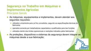 Segurança no Trabalho em Máquinas e
Implementos Agrícolas
Princípios Gerais
 As máquinas, equipamentos e implementos, devem atender aos
seguintes requisitos:
 utilizados unicamente para os fins concebidos, segundo as especificações técnicas do
fabricante;
 operados somente por trabalhadores capacitados e qualificados para tais funções;
 utilizados dentro dos limites operacionais e restrições indicados pelos fabricantes.
 As proteções, dispositivos e sistemas de segurança devem integrar as
máquinas desde a sua fabricação;
 