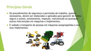 Princípios Gerais
 Os procedimentos de segurança e permissão de trabalho, quando
necessários, devem ser elaborados e aplicados para garantir de forma
segura o acesso, acionamento, inspeção, manutenção ou quaisquer
outras intervenções em máquinas e implementos;
 É vedado o transporte de pessoas em máquinas autopropelidas e nos
seus implementos.
 