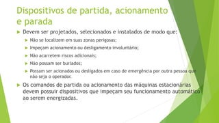 Dispositivos de partida, acionamento
e parada
 Devem ser projetados, selecionados e instalados de modo que:
 Não se localizem em suas zonas perigosas;
 Impeçam acionamento ou desligamento involuntário;
 Não acarretem riscos adicionais;
 Não possam ser burlados;
 Possam ser acionados ou desligados em caso de emergência por outra pessoa que
não seja o operador.
 Os comandos de partida ou acionamento das máquinas estacionárias
devem possuir dispositivos que impeçam seu funcionamento automático
ao serem energizadas.
 