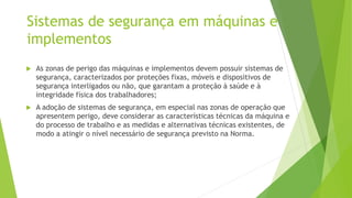 Sistemas de segurança em máquinas e
implementos
 As zonas de perigo das máquinas e implementos devem possuir sistemas de
segurança, caracterizados por proteções fixas, móveis e dispositivos de
segurança interligados ou não, que garantam a proteção à saúde e à
integridade física dos trabalhadores;
 A adoção de sistemas de segurança, em especial nas zonas de operação que
apresentem perigo, deve considerar as características técnicas da máquina e
do processo de trabalho e as medidas e alternativas técnicas existentes, de
modo a atingir o nível necessário de segurança previsto na Norma.
 