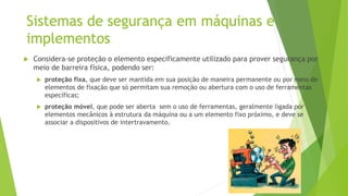 Sistemas de segurança em máquinas e
implementos
 Considera-se proteção o elemento especificamente utilizado para prover segurança por
meio de barreira física, podendo ser:
 proteção fixa, que deve ser mantida em sua posição de maneira permanente ou por meio de
elementos de fixação que só permitam sua remoção ou abertura com o uso de ferramentas
específicas;
 proteção móvel, que pode ser aberta sem o uso de ferramentas, geralmente ligada por
elementos mecânicos à estrutura da máquina ou a um elemento fixo próximo, e deve se
associar a dispositivos de intertravamento.
Sistemas de segurança em máquinas e
implementos
 