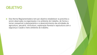 OBJETIVO
 Esta Norma Regulamentadora tem por objetivo estabelecer os preceitos a
serem observados na organização e no ambiente de trabalho, de forma a
tornar compatível o planejamento e o desenvolvimento das atividades da
agricultura, pecuária, silvicultura, exploração florestal e aquicultura com a
segurança e saúde e meio ambiente do trabalho.
 