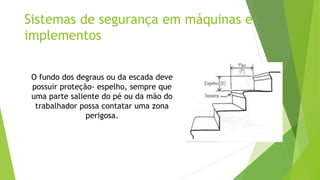 Sistemas de segurança em máquinas e
implementos
O fundo dos degraus ou da escada deve
possuir proteção- espelho, sempre que
uma parte saliente do pé ou da mão do
trabalhador possa contatar uma zona
perigosa.
 