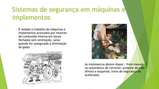 Sistemas de segurança em máquinas e
implementos
As motosserras devem dispor : freio manual
ou automático de corrente; protetor da mão
direita e esquerda; trava de segurança do
acelerador.
É vedado o trabalho de máquinas e
implementos acionados por motores
de combustão interna em locais
fechados sem ventilação, salvo
quando for assegurada a eliminação
de gases
 