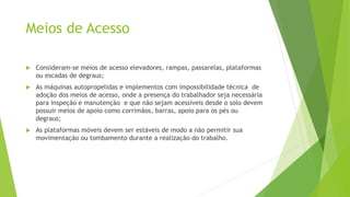 Meios de Acesso
 Consideram-se meios de acesso elevadores, rampas, passarelas, plataformas
ou escadas de degraus;
 As máquinas autopropelidas e implementos com impossibilidade técnica de
adoção dos meios de acesso, onde a presença do trabalhador seja necessária
para inspeção e manutenção e que não sejam acessíveis desde o solo devem
possuir meios de apoio como corrimãos, barras, apoio para os pés ou
degraus;
 As plataformas móveis devem ser estáveis de modo a não permitir sua
movimentação ou tombamento durante a realização do trabalho.
 