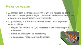 Meios de Acesso
 As rampas com inclinação entre 10° e 20° em relação ao plano
horizontal devem possuir peças transversais horizontais fixadas de
modo seguro, para impedir escorregamento;
 As passarelas, plataformas e rampas devem ter as seguintes
características:
• largura útil mínima de 0,60 m (sessenta centímetros) para
máquinas;
• meios de drenagem, se necessário;
• e não possuir rodapé no vão de acesso.
 