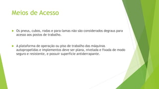 Meios de Acesso
 Os pneus, cubos, rodas e para-lamas não são considerados degraus para
acesso aos postos de trabalho.
 A plataforma de operação ou piso de trabalho das máquinas
autopropelidas e implementos deve ser plana, nivelada e fixada de modo
seguro e resistente, e possuir superfície antiderrapante.
 
