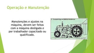 Operação e Manutenção
Manutenções e ajustes na
máquina, devem ser feitas
com a máquina desligada e
por trabalhador capacitado ou
qualificado.
 