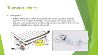 Transportadores:
 Deve possuir:
 Sistema de frenagem, partida precedida de sinal sonoro, sistema de passarela
disponível para circulação mantendo a segurança dos trabalhadores, sistema de
proteção contra queda durante a extensão do deslocamento, sistema de travamento
para ser utilizado nos serviços de manutenção.
 
