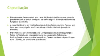 Capacitação
 O empregador é responsável pela capacitação do trabalhador para que este
possa manusear e operar a máquina de forma segura, e compatível com suas
funções e atividades;
 A capacitação deve ser realizada antes do trabalhador assumir a função, sem
ônus para o empregado, sendo respeitado o limite diário da jornada de
trabalho;
 O treinamento será ministrado pelo Serviço Especializado em Segurança e
Saúde no Trabalho do empregador rural ou equiparado, Fabricante,
Instituições de ensino em ciências agrárias, Serviço Nacional e Aprendizagem
rural ( SENAR), ou profissional qualificado;
 