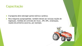 Capacitação
 O programa deve abranger partes teórica e prática;
 Para máquinas autopropelidas também devem ser inclusas noções de
legislação, medidas de controles de riscos , EPI, EPC, sinalização,
noções de primeiros socorros, por exemplo.
 