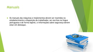 Manuais
 Os manuais das máquinas e implementos devem ser mantidos no
estabelecimento a disposição do trabalhador, ser escritos na língua
portuguesa e de forma legível, e informações sobre segurança devem
estar em destaque.
 