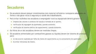 Secadores
 Os secadores devem possuir revestimentos com material refratário e anteparos adequados de
forma a não gerar riscos à segurança e saúde dos trabalhadores.
 Para evitar incêndios nos secadores o empregador rural ou equiparado deverá garantir a:
 limpeza das colunas e condutos de injeção e tomada de ar quente;
 verificação da regulagem do queimador, quando existente;
 verificação do sistema elétrico de aquecimento, quando existente.
 Os filtros de ar dos secadores devem ser mantidos limpos.
 Os secadores alimentados por combustíveis gasosos ou líquidos devem ter sistema de proteção
para:
 a) não ocorrer explosão por falha da chama de aquecimento ou no acionamento do queimador;
 b) evitar retrocesso da chama.
 