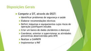 Disposições Gerais
 Compete a SIT, através do DSST:
 Identificar problemas de segurança e saúde
 Elaborar recomendações técnicas
 Definir máquinas e equipamentos cujos riscos de
operação justifiquem estudos
 Criar um banco de dados (Acidentes e doenças)
 Coordenar, orientar e supervisionar as atividades
preventivas desenvolvidas pelo MTE
 Realizar a CANPATR
 Implementar o PAT
 