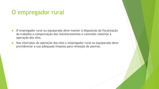 O empregador rural
 O empregador rural ou equiparado deve manter à disposição da fiscalização
do trabalho a comprovação dos monitoramentos e controles relativos à
operação dos silos.
 Nos intervalos de operação dos silos o empregador rural ou equiparado deve
providenciar a sua adequada limpeza para remoção de poeiras.
 