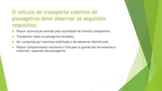 O veículo de transporte coletivo de
passageiros deve observar os seguintes
requisitos:
 Possuir autorização emitida pela autoridade de trânsito competente;
 Transportar todos os passageiros sentados;
 Ser conduzido por motorista habilitado e devidamente identificado;
 Possuir compartimento resistente e fixo para a guarda das ferramentas e
materiais, separado dos passageiros
 