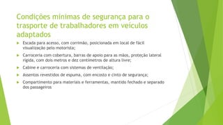 Condições minimas de segurança para o
trasporte de trabalhadores em veículos
adaptados
 Escada para acesso, com corrimão, posicionada em local de fácil
visualização pelo motorista;
 Carroceria com cobertura, barras de apoio para as mãos, proteção lateral
rígida, com dois metros e dez centímetros de altura livre;
 Cabine e carroceria com sistemas de ventilação;
 Assentos revestidos de espuma, com encosto e cinto de segurança;
 Compartimento para materiais e ferramentas, mantido fechado e separado
dos passageiros
 