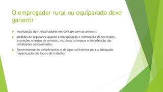 O empregador rural ou equiparado deve
garantir
 Imunização dos trabalhadores em contato com os animais;
 Medidas de segurança quanto à manipulação e eliminação de secreções,
excreções e restos de animais, incluindo a limpeza e desinfecção das
instalações contaminadas;
 Fornecimento de desinfetantes e de água suficientes para a adequada
higienização dos locais de trabalho;
 