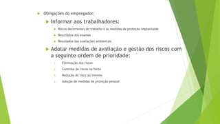  Obrigações do empregador:
 Informar aos trabalhadores:
 Riscos decorrentes do trabalho e as medidas de proteção implantadas
 Resultados dos exames
 Resultados das avaliações ambientais
 Adotar medidas de avaliação e gestão dos riscos com
a seguinte ordem de prioridade:
1. Eliminação dos riscos
2. Controle de riscos na fonte
3. Redução do risco ao mínimo
4. Adoção de medidas de proteção pessoal
 