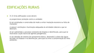 EDIFICAÇÕES RURAIS
 31.21.8 As edificações rurais devem:
a) proporcionar proteção contra a umidade;
b) ser projetadas e construídas de modo a evitar insolação excessiva ou falta de
insolação;
c) possuir ventilação e iluminação adequadas às atividades laborais a que se
destinam.
d) ser submetidas a processo constante de limpeza e desinfecção, para que se
neutralize a ação nociva de agentes patogênicos;
e) ser dotadas de sistema de saneamento básico, destinado à coleta das águas
servidas na limpeza e na desinfecção, para que se evite a contaminação do meio
ambiente.
 
