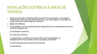 INSTALAÇÕES ELÉTRICAS E AREAS DE
VIVENCIA
 Todas as partes das instalações elétricas devem ser projetadas, executadas e
mantidas de modo que seja possível prevenir, por meios seguros, os perigos de
choque elétrico e outros tipos de acidentes.
 AREAS DE VIVENCIA
 O empregador rural ou equiparado deve disponibilizar aos trabalhadores áreas de
vivência compostas de:
a) instalações sanitárias;
b) locais para refeição;
c) alojamentos, quando houver permanência de trabalhadores no
estabelecimento nos períodos entre as jornadas de trabalho;
d) local adequado para preparo de alimentos;
e) lavanderias;
 