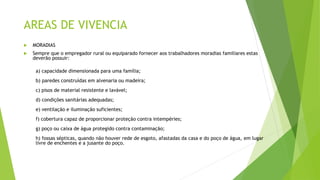 AREAS DE VIVENCIA
 MORADIAS
 Sempre que o empregador rural ou equiparado fornecer aos trabalhadores moradias familiares estas
deverão possuir:
a) capacidade dimensionada para uma família;
b) paredes construídas em alvenaria ou madeira;
c) pisos de material resistente e lavável;
d) condições sanitárias adequadas;
e) ventilação e iluminação suficientes;
f) cobertura capaz de proporcionar proteção contra intempéries;
g) poço ou caixa de água protegido contra contaminação;
h) fossas sépticas, quando não houver rede de esgoto, afastadas da casa e do poço de água, em lugar
livre de enchentes e a jusante do poço.
 