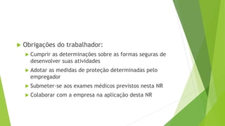  Obrigações do trabalhador:
 Cumprir as determinações sobre as formas seguras de
desenvolver suas atividades
 Adotar as medidas de proteção determinadas pelo
empregador
 Submeter-se aos exames médicos previstos nesta NR
 Colaborar com a empresa na aplicação desta NR
 