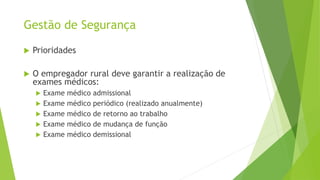 Gestão de Segurança
 Prioridades
 O empregador rural deve garantir a realização de
exames médicos:
 Exame médico admissional
 Exame médico periódico (realizado anualmente)
 Exame médico de retorno ao trabalho
 Exame médico de mudança de função
 Exame médico demissional
 