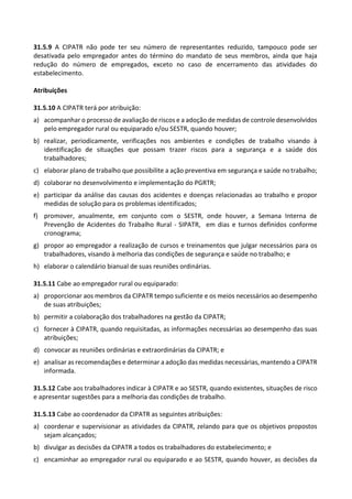 31.5.9 A CIPATR não pode ter seu número de representantes reduzido, tampouco pode ser
desativada pelo empregador antes do término do mandato de seus membros, ainda que haja
redução do número de empregados, exceto no caso de encerramento das atividades do
estabelecimento.
Atribuições
31.5.10 A CIPATR terá por atribuição:
a) acompanhar o processo de avaliação de riscos e a adoção de medidas de controle desenvolvidos
pelo empregador rural ou equiparado e/ou SESTR, quando houver;
b) realizar, periodicamente, verificações nos ambientes e condições de trabalho visando à
identificação de situações que possam trazer riscos para a segurança e a saúde dos
trabalhadores;
c) elaborar plano de trabalho que possibilite a ação preventiva em segurança e saúde no trabalho;
d) colaborar no desenvolvimento e implementação do PGRTR;
e) participar da análise das causas dos acidentes e doenças relacionadas ao trabalho e propor
medidas de solução para os problemas identificados;
f) promover, anualmente, em conjunto com o SESTR, onde houver, a Semana Interna de
Prevenção de Acidentes do Trabalho Rural - SIPATR, em dias e turnos definidos conforme
cronograma;
g) propor ao empregador a realização de cursos e treinamentos que julgar necessários para os
trabalhadores, visando à melhoria das condições de segurança e saúde no trabalho; e
h) elaborar o calendário bianual de suas reuniões ordinárias.
31.5.11 Cabe ao empregador rural ou equiparado:
a) proporcionar aos membros da CIPATR tempo suficiente e os meios necessários ao desempenho
de suas atribuições;
b) permitir a colaboração dos trabalhadores na gestão da CIPATR;
c) fornecer à CIPATR, quando requisitadas, as informações necessárias ao desempenho das suas
atribuições;
d) convocar as reuniões ordinárias e extraordinárias da CIPATR; e
e) analisar as recomendações e determinar a adoção das medidas necessárias, mantendo a CIPATR
informada.
31.5.12 Cabe aos trabalhadores indicar à CIPATR e ao SESTR, quando existentes, situações de risco
e apresentar sugestões para a melhoria das condições de trabalho.
31.5.13 Cabe ao coordenador da CIPATR as seguintes atribuições:
a) coordenar e supervisionar as atividades da CIPATR, zelando para que os objetivos propostos
sejam alcançados;
b) divulgar as decisões da CIPATR a todos os trabalhadores do estabelecimento; e
c) encaminhar ao empregador rural ou equiparado e ao SESTR, quando houver, as decisões da
 