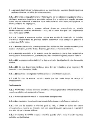 j) organização da eleição por meio de processo que garanta tanto a segurança do sistema como a
confidencialidade e a precisão do registro dos votos.
31.5.14.5 Havendo participação inferior a 50% (cinquenta por cento) dos empregados na votação,
não haverá a apuração dos votos, e a comissão eleitoral deve organizar nova votação, que deve
ocorrer no prazo máximo de 10 (dez) dias, a qual será considerada válida com a participação de, no
mínimo, um terço dos empregados.
31.5.14.6 Denúncias sobre o processo eleitoral devem ser protocolizadas na unidade
descentralizada da Secretaria do Trabalho - STRAB, até 30 (trinta) dias após a data da posse dos
novos membros da CIPATR.
31.5.14.7 Compete à autoridade máxima regional em matéria de fiscalização do trabalho,
confirmadas irregularidades no processo eleitoral, determinar a sua correção ou proceder à
anulação quando for o caso.
31.5.14.8 Em caso de anulação, o empregador rural ou equiparado deve convocar nova eleição no
prazo de 10 (dez) dias, a contar da data de ciência, garantidas as inscrições anteriores.
31.5.14.9 Quando a anulação se der antes da posse dos membros da CIPATR, ficará assegurada a
prorrogação do mandato anterior, quando houver, até a complementação do processo eleitoral.
31.5.14.10 A posse dos membros da CIPATR se dará no primeiro dia útil após o término do mandato
anterior.
31.5.14.10.1 Em caso de primeiro mandato, a posse deve ser realizada no prazo máximo de 45
(quarenta e cinco) dias após a eleição.
31.5.14.11 Assumirão a condição de membros eleitos os candidatos mais votados.
31.5.14.12 Em caso de empate, assumirá aquele que tiver maior tempo de serviço no
estabelecimento.
Funcionamento
31.5.15 A CIPATR terá reuniões ordinárias bimestrais, em local apropriado e em horário normal de
expediente, obedecendo ao calendário bianual.
31.5.16 As reuniões da CIPATR terão as atas assinadas pelos presentes.
31.5.16.1 As atas devem ficar disponíveis a todos trabalhadores em meio físico ou eletrônico.
31.5.17 Em caso de acidente de trabalho grave ou fatal, a CIPATR se reunirá em caráter
extraordinário, no máximo, até cinco dias úteis após a ocorrência, com a presença do responsável
pelo setor em que ocorreu o acidente.
31.5.18 O membro da CIPATR perderá o mandato quando faltar a mais de quatro reuniões
ordinárias sem justificativa.
 