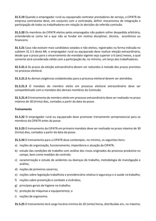 31.5.19 Quando o empregador rural ou equiparado contratar prestadores de serviço, a CIPATR da
empresa contratante deve, em conjunto com a contratada, definir mecanismos de integração e
participação de todos os trabalhadores em relação às decisões da referida comissão.
31.5.20 Os membros da CIPATR eleitos pelos empregados não podem sofrer despedida arbitrária,
entendendo-se como tal a que não se fundar em motivo disciplinar, técnico, econômico ou
financeiro.
31.5.21 Caso não existam mais candidatos votados e não eleitos, registrados na forma indicada no
subitem 31.5.5 desta NR, o empregador rural ou equiparado deve realizar eleição extraordinária,
desde que o prazo para o encerramento do mandato vigente seja superior a 6 (seis) meses, a qual
somente será considerada válida com a participação de, no mínimo, um terço dos trabalhadores.
31.5.21.1 Os prazos da eleição extraordinária devem ser reduzidos à metade dos prazos previstos
no processo eleitoral.
31.5.21.2 As demais exigências estabelecidas para o processo eleitoral devem ser atendidas.
31.5.21.3 O mandato do membro eleito em processo eleitoral extraordinário deve ser
compatibilizado com o mandato dos demais membros da Comissão.
31.5.21.4 O treinamento de membro eleito em processo extraordinário deve ser realizado no prazo
máximo de 30 (trinta) dias, contados a partir da data da posse.
Treinamento
31.5.22 O empregador rural ou equiparado deve promover treinamento semipresencial para os
membros da CIPATR antes da posse.
31.5.23 O treinamento da CIPATR em primeiro mandato deve ser realizado no prazo máximo de 30
(trinta) dias, contados a partir da data da posse.
31.5.24 O treinamento para a CIPATR deve contemplar, no mínimo, os seguintes itens:
a) noções de organização, funcionamento, importância e atuação da CIPATR;
b) estudo das condições de trabalho com análise dos riscos originados do processo produtivo no
campo, bem como medidas de controle;
c) caracterização e estudo de acidentes ou doenças do trabalho, metodologia de investigação e
análise;
d) noções de primeiros socorros;
e) noções sobre legislação trabalhista e previdenciária relativa à segurança e à saúde no trabalho;
f) noções sobre prevenção e combate a incêndios;
g) princípios gerais de higiene no trabalho;
h) proteção de máquinas e equipamentos; e
i) noções de ergonomia.
31.5.25 O treinamento terá carga horária mínima de 20 (vinte) horas, distribuídas em, no máximo,
 