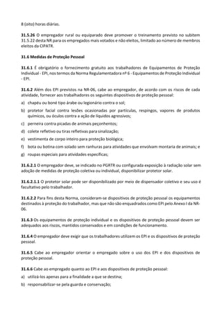 8 (oito) horas diárias.
31.5.26 O empregador rural ou equiparado deve promover o treinamento previsto no subitem
31.5.22 desta NR para os empregados mais votados e não eleitos, limitado ao número de membros
eleitos da CIPATR.
31.6 Medidas de Proteção Pessoal
31.6.1 É obrigatório o fornecimento gratuito aos trabalhadores de Equipamentos de Proteção
Individual - EPI, nos termos da Norma Regulamentadora nº 6 - Equipamentos de Proteção Individual
- EPI.
31.6.2 Além dos EPI previstos na NR-06, cabe ao empregador, de acordo com os riscos de cada
atividade, fornecer aos trabalhadores os seguintes dispositivos de proteção pessoal:
a) chapéu ou boné tipo árabe ou legionário contra o sol;
b) protetor facial contra lesões ocasionadas por partículas, respingos, vapores de produtos
químicos, ou óculos contra a ação de líquidos agressivos;
c) perneira contra picadas de animais peçonhentos;
d) colete refletivo ou tiras refletivas para sinalização;
e) vestimenta de corpo inteiro para proteção biológica;
f) bota ou botina com solado sem ranhuras para atividades que envolvam montaria de animais; e
g) roupas especiais para atividades específicas;
31.6.2.1 O empregador deve, se indicado no PGRTR ou configurada exposição à radiação solar sem
adoção de medidas de proteção coletiva ou individual, disponibilizar protetor solar.
31.6.2.1.1 O protetor solar pode ser disponibilizado por meio de dispensador coletivo e seu uso é
facultativo pelo trabalhador.
31.6.2.2 Para fins desta Norma, consideram-se dispositivos de proteção pessoal os equipamentos
destinados à proteção do trabalhador, mas que não são enquadrados como EPI pelo Anexo I da NR-
06.
31.6.3 Os equipamentos de proteção individual e os dispositivos de proteção pessoal devem ser
adequados aos riscos, mantidos conservados e em condições de funcionamento.
31.6.4 O empregador deve exigir que os trabalhadores utilizem os EPI e os dispositivos de proteção
pessoal.
31.6.5 Cabe ao empregador orientar o empregado sobre o uso dos EPI e dos dispositivos de
proteção pessoal.
31.6.6 Cabe ao empregado quanto ao EPI e aos dispositivos de proteção pessoal:
a) utilizá-los apenas para a finalidade a que se destina;
b) responsabilizar-se pela guarda e conservação;
 