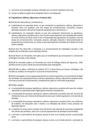 c) comunicar ao empregador qualquer alteração que os tornem impróprios para uso;
d) cumprir as determinações do empregador sobre o uso adequado.
31.7 Agrotóxicos, Aditivos, Adjuvantes e Produtos Afins
31.7.1 Para fins desta Norma, consideram-se:
a) trabalhadores em exposição direta, os que manipulam os agrotóxicos, aditivos, adjuvantes e
produtos afins, em qualquer uma das etapas de armazenamento, transporte, preparo,
aplicação, descarte e descontaminação de equipamentos e vestimentas; e
b) trabalhadores em exposição indireta, os que não manipulam diretamente os agrotóxicos,
aditivos, adjuvantes e produtos afins, mas circulam e desempenham suas atividades de trabalho
em áreas vizinhas aos locais onde se faz a manipulação dos agrotóxicos em qualquer uma das
etapas de armazenamento, transporte, preparo, aplicação, descarte e descontaminação de
equipamentos e vestimentas, ou, ainda, os que desempenham atividades de trabalho em áreas
recém-tratadas.
31.7.1.1 Para fins desta NR, o transporte e o armazenamento de embalagens lacradas e não
violadas são considerados como exposição indireta.
31.7.1.2 Devem ser fornecidas instruções para os trabalhadores que transportam e armazenam
embalagens lacradas e não violadas.
31.7.1.3 As instruções podem ser fornecidas por meio de Diálogos Diários de Segurança - DDS,
panfleto escrito e outras, desde que documentadas pelo empregador.
31.7.1.4 Não se aplica a definição do subitem 31.7.1.1 desta Norma se houver embalagens não
lacradas ou violadas no transporte e no local de armazenamento.
31.7.2 O empregador rural ou equiparado afastará as mulheres gestantes e em período de lactação
das atividades com exposição direta ou indireta a agrotóxicos, aditivos, adjuvantes e produtos afins,
incluindo os locais de armazenamento, imediatamente após ser informado da gestação.
31.7.3 São vedados:
a) a manipulação de quaisquer agrotóxicos, aditivos, adjuvantes e produtos afins que não estejam
registrados e autorizados pelos órgãos governamentais competentes;
b) a manipulação de quaisquer agrotóxicos, aditivos, adjuvantes e produtos afins por menores de
18 (dezoito) anos, por maiores de 60 (sessenta) anos e por mulheres gestantes e em período de
lactação;
c) a manipulação de quaisquer agrotóxicos, aditivos, adjuvantes e produtos afins, nos ambientes
de trabalho, em desacordo com a receita e as indicações do rótulo e bula, previstos em
legislação vigente;
d) o trabalho em áreas recém-tratadas antes do término do intervalo de reentrada estabelecido
nos rótulos dos produtos, salvo com o uso de equipamento de proteção recomendado;
e) a entrada e a permanência de qualquer pessoa na área a ser tratada durante a pulverização
aérea;
f) a entrada e a permanência de qualquer pessoa na área a ser tratada durante a aplicação de
 