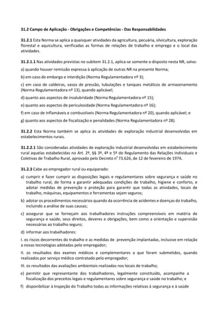 31.2 Campo de Aplicação - Obrigações e Competências - Das Responsabilidades
31.2.1 Esta Norma se aplica a quaisquer atividades da agricultura, pecuária, silvicultura, exploração
florestal e aquicultura, verificadas as formas de relações de trabalho e emprego e o local das
atividades.
31.2.1.1 Nas atividades previstas no subitem 31.2.1, aplica-se somente o disposto nesta NR, salvo:
a) quando houver remissão expressa à aplicação de outras NR na presente Norma;
b) em caso de embargo e interdição (Norma Regulamentadora nº 3);
c) em caso de caldeiras, vasos de pressão, tubulações e tanques metálicos de armazenamento
(Norma Regulamentadora nº 13), quando aplicável;
d) quanto aos aspectos de insalubridade (Norma Regulamentadora nº 15);
e) quanto aos aspectos de periculosidade (Norma Regulamentadora nº 16);
f) em caso de inflamáveis e combustíveis (Norma Regulamentadora nº 20), quando aplicável; e
g) quanto aos aspectos de fiscalização e penalidades (Norma Regulamentadora nº 28).
31.2.2 Esta Norma também se aplica às atividades de exploração industrial desenvolvidas em
estabelecimentos rurais.
31.2.2.1 São consideradas atividades de exploração industrial desenvolvidas em estabelecimento
rural aquelas estabelecidas no Art. 2º, §§ 3º, 4º e 5º do Regulamento das Relações Individuais e
Coletivas de Trabalho Rural, aprovado pelo Decreto nº 73.626, de 12 de fevereiro de 1974.
31.2.3 Cabe ao empregador rural ou equiparado:
a) cumprir e fazer cumprir as disposições legais e regulamentares sobre segurança e saúde no
trabalho rural, de forma a garantir adequadas condições de trabalho, higiene e conforto, e
adotar medidas de prevenção e proteção para garantir que todas as atividades, locais de
trabalho, máquinas, equipamentos e ferramentas sejam seguros;
b) adotar os procedimentos necessários quando da ocorrência de acidentes e doenças do trabalho,
incluindo a análise de suas causas;
c) assegurar que se forneçam aos trabalhadores instruções compreensíveis em matéria de
segurança e saúde, seus direitos, deveres e obrigações, bem como a orientação e supervisão
necessárias ao trabalho seguro;
d) informar aos trabalhadores:
I. os riscos decorrentes do trabalho e as medidas de prevenção implantadas, inclusive em relação
a novas tecnologias adotadas pelo empregador;
II. os resultados dos exames médicos e complementares a que foram submetidos, quando
realizados por serviço médico contratado pelo empregador;
III. os resultados das avaliações ambientais realizadas nos locais de trabalho;
e) permitir que representante dos trabalhadores, legalmente constituído, acompanhe a
fiscalização dos preceitos legais e regulamentares sobre segurança e saúde no trabalho; e
f) disponibilizar à Inspeção do Trabalho todas as informações relativas à segurança e à saúde
 