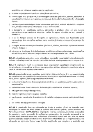 agrotóxicos em cultivos protegidos, exceto o aplicador;
g) o uso de roupas pessoais quando da aplicação de agrotóxicos;
h) a reutilização, para qualquer fim, das embalagens vazias de agrotóxicos, aditivos, adjuvantes e
produtos afins, incluindo as respectivas tampas, cuja destinação final deve atender à legislação
vigente.
i) a armazenagem de embalagens vazias ou cheias de agrotóxicos, aditivos, adjuvantes e produtos
afins, em desacordo com o estabelecido na bula do fabricante;
j) o transporte de agrotóxicos, aditivos, adjuvantes e produtos afins em um mesmo
compartimento que contenha alimentos, rações, forragens, utensílios de uso pessoal e
doméstico;
k) o uso de tanque utilizado no transporte de agrotóxicos, mesmo que higienizado, para
transporte de água potável ou qualquer outro produto destinado ao consumo humano ou de
animais;
l) a lavagem de veículos transportadores de agrotóxicos, aditivos, adjuvantes e produtos afins em
coleções de água; e
m) o transporte simultâneo de trabalhadores e agrotóxicos, aditivos, adjuvantes e produtos afins
em veículos que não possuam compartimentos estanques projetados para tal fim.
31.7.4 A aplicação de agrotóxicos com a utilização de atomizador mecanizado tracionado somente
pode ser realizada por meio de máquina com cabine fechada, exceto para as culturas em parreiras.
31.7.5 O empregador rural ou equiparado deve proporcionar capacitação semipresencial ou
presencial sobre prevenção de acidentes com agrotóxicos, aditivos, adjuvantes e produtos afins a
todos os trabalhadores expostos diretamente.
31.7.5.1 A capacitação semipresencial ou presencial prevista nesta Norma deve ser proporcionada
aos trabalhadores em exposição direta mediante programa, com carga horária mínima de 20 (vinte)
horas, teórica e prática, com o seguinte conteúdo mínimo:
a) conhecimento das formas de exposição direta e indireta aos agrotóxicos, aditivos, adjuvantes e
produtos afins;
b) conhecimento de sinais e sintomas de intoxicação e medidas de primeiros socorros;
c) rotulagem e sinalização de segurança;
d) medidas higiênicas durante e após o trabalho;
e) uso, limpeza e manutenção de vestimentas de trabalho e equipamentos de proteção individual;
e
f) uso correto dos equipamentos de aplicação.
31.7.5.2 A capacitação deve ser ministrada por órgãos e serviços oficiais de extensão rural,
instituições de ensino de níveis médio e superior em ciências agrárias, Serviço Nacional de
Aprendizagem Rural - SENAR, SESTR do empregador rural ou equiparado, sindicatos, associações
de produtores rurais, associação de profissionais, cooperativas de produção agropecuária ou
florestal, fabricantes dos respectivos produtos ou profissionais qualificados para este fim, desde
que realizada sob a responsabilidade técnica de profissional habilitado, que se responsabilizará pela
adequação do conteúdo, forma, carga horária, qualificação dos instrutores e avaliação dos
 