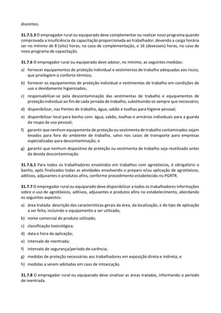 discentes.
31.7.5.3 O empregador rural ou equiparado deve complementar ou realizar novo programa quando
comprovada a insuficiência da capacitação proporcionada ao trabalhador, devendo a carga horária
ser no mínimo de 8 (oito) horas, no caso de complementação, e 16 (dezesseis) horas, no caso de
novo programa de capacitação.
31.7.6 O empregador rural ou equiparado deve adotar, no mínimo, as seguintes medidas:
a) fornecer equipamentos de proteção individual e vestimentas de trabalho adequadas aos riscos,
que privilegiem o conforto térmico;
b) fornecer os equipamentos de proteção individual e vestimentas de trabalho em condições de
uso e devidamente higienizados;
c) responsabilizar-se pela descontaminação das vestimentas de trabalho e equipamentos de
proteção individual ao fim de cada jornada de trabalho, substituindo-os sempre que necessário;
d) disponibilizar, nas frentes de trabalho, água, sabão e toalhas para higiene pessoal;
e) disponibilizar local para banho com: água, sabão, toalhas e armários individuais para a guarda
da roupa de uso pessoal;
f) garantir que nenhum equipamento de proteção ou vestimenta de trabalho contaminados sejam
levados para fora do ambiente de trabalho, salvo nos casos de transporte para empresas
especializadas para descontaminação; e
g) garantir que nenhum dispositivo de proteção ou vestimenta de trabalho seja reutilizado antes
da devida descontaminação.
31.7.6.1 Para todos os trabalhadores envolvidos em trabalhos com agrotóxicos, é obrigatório o
banho, após finalizadas todas as atividades envolvendo o preparo e/ou aplicação de agrotóxicos,
aditivos, adjuvantes e produtos afins, conforme procedimento estabelecido no PGRTR.
31.7.7 O empregador rural ou equiparado deve disponibilizar a todos os trabalhadores informações
sobre o uso de agrotóxicos, aditivos, adjuvantes e produtos afins no estabelecimento, abordando
os seguintes aspectos:
a) área tratada: descrição das características gerais da área, da localização, e do tipo de aplicação
a ser feita, incluindo o equipamento a ser utilizado;
b) nome comercial do produto utilizado;
c) classificação toxicológica;
d) data e hora da aplicação;
e) intervalo de reentrada;
f) intervalo de segurança/período de carência;
g) medidas de proteção necessárias aos trabalhadores em exposição direta e indireta; e
h) medidas a serem adotadas em caso de intoxicação.
31.7.8 O empregador rural ou equiparado deve sinalizar as áreas tratadas, informando o período
de reentrada.
 