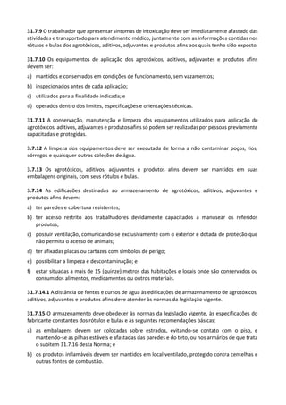 31.7.9 O trabalhador que apresentar sintomas de intoxicação deve ser imediatamente afastado das
atividades e transportado para atendimento médico, juntamente com as informações contidas nos
rótulos e bulas dos agrotóxicos, aditivos, adjuvantes e produtos afins aos quais tenha sido exposto.
31.7.10 Os equipamentos de aplicação dos agrotóxicos, aditivos, adjuvantes e produtos afins
devem ser:
a) mantidos e conservados em condições de funcionamento, sem vazamentos;
b) inspecionados antes de cada aplicação;
c) utilizados para a finalidade indicada; e
d) operados dentro dos limites, especificações e orientações técnicas.
31.7.11 A conservação, manutenção e limpeza dos equipamentos utilizados para aplicação de
agrotóxicos, aditivos, adjuvantes e produtos afins só podem ser realizadas por pessoas previamente
capacitadas e protegidas.
3.7.12 A limpeza dos equipamentos deve ser executada de forma a não contaminar poços, rios,
córregos e quaisquer outras coleções de água.
3.7.13 Os agrotóxicos, aditivos, adjuvantes e produtos afins devem ser mantidos em suas
embalagens originais, com seus rótulos e bulas.
3.7.14 As edificações destinadas ao armazenamento de agrotóxicos, aditivos, adjuvantes e
produtos afins devem:
a) ter paredes e cobertura resistentes;
b) ter acesso restrito aos trabalhadores devidamente capacitados a manusear os referidos
produtos;
c) possuir ventilação, comunicando-se exclusivamente com o exterior e dotada de proteção que
não permita o acesso de animais;
d) ter afixadas placas ou cartazes com símbolos de perigo;
e) possibilitar a limpeza e descontaminação; e
f) estar situadas a mais de 15 (quinze) metros das habitações e locais onde são conservados ou
consumidos alimentos, medicamentos ou outros materiais.
31.7.14.1 A distância de fontes e cursos de água às edificações de armazenamento de agrotóxicos,
aditivos, adjuvantes e produtos afins deve atender às normas da legislação vigente.
31.7.15 O armazenamento deve obedecer às normas da legislação vigente, às especificações do
fabricante constantes dos rótulos e bulas e às seguintes recomendações básicas:
a) as embalagens devem ser colocadas sobre estrados, evitando-se contato com o piso, e
mantendo-se as pilhas estáveis e afastadas das paredes e do teto, ou nos armários de que trata
o subitem 31.7.16 desta Norma; e
b) os produtos inflamáveis devem ser mantidos em local ventilado, protegido contra centelhas e
outras fontes de combustão.
 