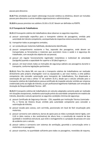 pausas para descanso.
31.8.7 Nas atividades que exijam sobrecarga muscular estática ou dinâmica, devem ser incluídas
pausas para descanso e outras medidas organizacionais e administrativas.
31.8.8 As pausas previstas nos subitens 31.8.6 e 31.8.7 devem ser definidas no PGRTR.
31.9 Transporte de Trabalhadores
31.9.1 O transporte coletivo de trabalhadores deve observar os seguintes requisitos:
a) possuir autorização específica para o transporte coletivo de passageiros, emitida pela
autoridade de trânsito competente, acompanhada da respectiva vistoria anual do veículo;
b) transportar todos os passageiros sentados;
c) ser conduzido por motorista habilitado, devidamente identificado;
d) possuir compartimento resistente e fixo, separado dos passageiros, onde devem ser
transportadas as ferramentas e materiais que acarretem riscos à saúde e à segurança do
trabalhador, com exceção dos objetos de uso pessoal;
e) possuir em regular funcionamento registrador instantâneo e inalterável de velocidade
(tacógrafo) quando a capacidade for superior a 10 (dez) lugares; e
f) possuir, em local visível, todas as instruções de segurança cabíveis aos passageiros durante o
transporte, conforme legislações pertinentes.
31.9.1.1 Para fins desta NR, em caso de o transporte coletivo de trabalhadores ser realizado
diretamente pelo próprio empregador rural ou equiparado e, por esse motivo, o ente público
competente não conceder autorização para transporte de trabalhadores, fica dispensada a
autorização de que trata a alínea “a” do subitem 31.9.1, desde que o veículo utilizado para o
transporte coletivo de trabalhadores possua certificado de inspeção veicular emitido por empresa
credenciada junto ao órgão de trânsito, ou por profissional legalmente habilitado com emissão de
Anotação de Responsabilidade Técnica - ART.
31.9.2 O transporte coletivo de trabalhadores em veículos adaptados somente pode ser realizado
em situações excepcionais, mediante autorização prévia da autoridade competente em matéria de
trânsito, devendo o veículo apresentar as seguintes condições mínimas de segurança:
a) possuir Certificado de Segurança Veicular - CSV, expedido por Instituição Técnica Licenciada -
ITL, e Termo de Vistoria Anual, emitido pela autoridade competente para conceder a
autorização de trânsito;
b) possuir escada para acesso, com corrimão, posicionada em local de fácil visualização pelo
motorista;
c) possuir carroceria com cobertura, barras de apoio para as mãos e proteção lateral rígida, com
2,10 m (dois metros e dez centímetros) de altura livre, e constituída de material de boa
qualidade e resistência estrutural, que evite o esmagamento e a projeção de pessoas em caso
de acidente com o veículo;
d) possuir cabina e carroceria com sistemas de ventilação, garantida a comunicação entre o
motorista e os passageiros;
e) possuir assentos, na quantidade suficiente para todos os passageiros, revestidos de espuma,
 