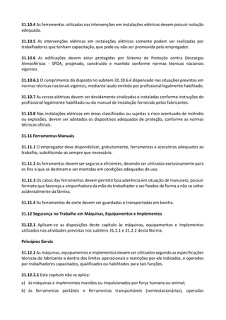 31.10.4 As ferramentas utilizadas nas intervenções em instalações elétricas devem possuir isolação
adequada.
31.10.5 As intervenções elétricas em instalações elétricas somente podem ser realizadas por
trabalhadores que tenham capacitação, que pode ou não ser promovida pelo empregador.
31.10.6 As edificações devem estar protegidas por Sistema de Proteção contra Descargas
Atmosféricas - SPDA, projetado, construído e mantido conforme normas técnicas nacionais
vigentes.
31.10.6.1 O cumprimento do disposto no subitem 31.10.6 é dispensado nas situações previstas em
normas técnicas nacionais vigentes, mediante laudo emitido por profissional legalmente habilitado.
31.10.7 As cercas elétricas devem ser devidamente sinalizadas e instaladas conforme instruções do
profissional legalmente habilitado ou do manual de instalação fornecido pelos fabricantes.
31.10.8 Nas instalações elétricas em áreas classificadas ou sujeitas a risco acentuado de incêndio
ou explosões, devem ser adotados os dispositivos adequados de proteção, conforme as normas
técnicas oficiais.
31.11 Ferramentas Manuais
31.11.1 O empregador deve disponibilizar, gratuitamente, ferramentas e acessórios adequados ao
trabalho, substituindo-as sempre que necessário.
31.11.2 As ferramentas devem ser seguras e eficientes, devendo ser utilizadas exclusivamente para
os fins a que se destinam e ser mantidas em condições adequadas de uso.
31.11.3 Os cabos das ferramentas devem permitir boa aderência em situação de manuseio, possuir
formato que favoreça a empunhadura da mão do trabalhador e ser fixados de forma a não se soltar
acidentalmente da lâmina.
31.11.4 As ferramentas de corte devem ser guardadas e transportadas em bainha.
31.12 Segurança no Trabalho em Máquinas, Equipamentos e Implementos
31.12.1 Aplicam-se as disposições deste capítulo às máquinas, equipamentos e implementos
utilizados nas atividades previstas nos subitens 31.2.1 e 31.2.2 desta Norma.
Princípios Gerais
31.12.2 As máquinas, equipamentos e implementos devem ser utilizados segundo as especificações
técnicas do fabricante e dentro dos limites operacionais e restrições por ele indicados, e operados
por trabalhadores capacitados, qualificados ou habilitados para tais funções.
31.12.2.1 Este capítulo não se aplica:
a) às máquinas e implementos movidos ou impulsionados por força humana ou animal;
b) às ferramentas portáteis e ferramentas transportáveis (semiestacionárias), operadas
 