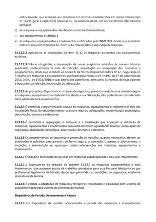 eletricamente, que atendam aos princípios construtivos estabelecidos em norma técnica tipo
'C' (parte geral e específica) nacional ou, na ausência desta, em norma técnica internacional
aplicável;
c) às maquinas e equipamentos classificados como eletrodomésticos;
d) aos equipamentos estáticos; e
e) às máquinas, equipamentos e implementos certificados pelo INMETRO, desde que atendidos
todos os requisitos técnicos de construção relacionados à segurança da máquina.
31.12.2.2 Aplicam-se as disposições do item 31.12 às máquinas existentes nos equipamentos
estáticos.
31.12.2.3 Não é obrigatória a observação de novas exigências advindas de normas técnicas
publicadas posteriomente à data de fabrição, importação ou adequação das máquinas e
equipamentos, desde que atendam ao Anexo XI da Norma Regulamentadora nº 12 - Segurança no
Trabalho em Máquinas e Equipamentos, publicada pela Portaria SIT nº 197, de 17 de dezembro de
2010, D.O.U. de 24/12/2010, e suas alterações posteriores, bem como às normas técnicas vigentes
à época de sua fabrição, importação ou adequação.
31.12.3 As proteções, dispositivos e sistemas de segurança previstos nesta Norma devem integrar
as máquinas, equipamentos e implementos desde a sua fabricação, não podendo ser considerados
itens opcionais para quaisquer fins.
31.12.4 É permitida a movimentação segura de máquinas, equipamentos e implementos fora das
instalações físicas do estabelecimento rural para reparos, adequações, modernização tecnológica,
desativação, desmonte e descarte.
31.12.5 É permitida a segregação, o bloqueio e a sinalização que impeçam a utilização de
máquinas, equipamentos e implementos enquanto estiverem aguardando reparos, adequações de
segurança, atualização tecnológica, desativação, desmonte e descarte.
31.12.6 Os procedimentos de segurança e permissão de trabalho, quando necessários, devem ser
elaborados e aplicados para garantir, de forma segura, a operação, o acesso, o acionamento, a
inspeção, a manutenção ou quaisquer outras intervenções em máquinas, equipamentos e
implementos.
31.12.7 É vedado o transporte de pessoas em máquinas autopropelidas e nos seus implementos.
31.12.7.1 Excetuam-se da vedação do subitem 31.12.7 as máquinas autopropelidas e seus
implementos que possuam postos de trabalhos projetados para este fim pelo fabricante ou por
profissional legalmente habilitado, desde que garantidas as condições de segurança, conforme
disposto nesta Norma.
31.12.8 É vedada a adaptação de máquinas forrageiras tracionadas e equipadas com sistema de
autoalimentação para sistema de alimentação manual.
Dispositivos de Partida, Acionamento e Parada
31.12.9 Os dispositivos de partida, acionamento e parada das máquinas e equipamentos
 