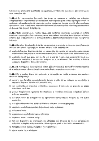 habilitado ou profissional qualificado ou capacitado, devidamente autorizados pelo empregador
rural ou equiparado.
31.12.16 Os componentes funcionais das áreas de processo e trabalho das máquinas
autopropelidas e implementos que necessitem ficar expostos para correta operação devem ser
protegidos adequadamente até a extensão máxima possível, de forma a permitir a funcionalidade
operacional a que se destinam, atendendo às normas técnicas vigentes e às exceções constantes
do Quadro 2 do Anexo II desta Norma.
31.12.17 Cabe ao empregador rural ou equiparado manter os sistemas de segurança em perfeito
estado de conservação e funcionamento, sendo a retirada ou neutralização total ou parcial destes
sistemas que coloquem em risco a integridade física dos trabalhadores considerada risco grave e
iminente.
31.12.18 Para fins de aplicação desta Norma, considera-se proteção o elemento especificamente
utilizado para prover segurança por meio de barreira física, podendo ser:
a) proteção fixa, que deve ser mantida em sua posição de maneira permanente ou por meio de
elementos de fixação que só permitam sua remoção ou abertura com o uso de ferramentas; ou
b) proteção móvel, que pode ser aberta sem o uso de ferramentas, geralmente ligada por
elementos mecânicos à estrutura da máquina ou a um elemento fixo próximo, e deve se
associar a dispositivos de intertravamento.
31.12.18.1 As máquinas autopropelidas podem possuir dispositivo de intertravamento mecânico
de atuação simples e não monitorado para proteção do compartimento do motor.
31.12.19 As proteções devem ser projetadas e construídas de modo a atender aos seguintes
requisitos de segurança:
a) cumprir suas funções apropriadamente durante a vida útil da máquina ou possibilitar a
reposição de partes deterioradas ou danificadas;
b) ser constituídas de materiais resistentes e adequados à contenção de projeção de peças,
materiais e partículas;
c) possuir fixação firme e garantia de estabilidade e resistência mecânica compatíveis com os
esforços requeridos;
d) não criar pontos de esmagamento ou agarramento com partes da máquina ou com outras
proteções;
e) não possuir extremidades e arestas cortantes ou outras saliências perigosas;
f) resistir às condições ambientais do local onde estão instaladas;
g) dificultar a burla;
h) proporcionar condições de higiene e limpeza;
i) impedir o acesso à zona de perigo;
j) ter seus dispositivos de intertravamento utilizados para bloqueio de funções perigosas das
máquinas protegidos adequadamente contra sujidade, poeiras e corrosão, se necessário;
k) ter ação positiva, ou seja, atuação de modo positivo; e
l) não acarretar riscos adicionais.
 