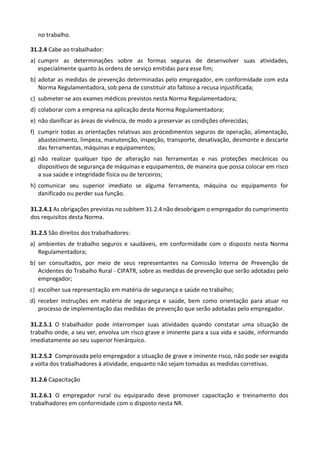 no trabalho.
31.2.4 Cabe ao trabalhador:
a) cumprir as determinações sobre as formas seguras de desenvolver suas atividades,
especialmente quanto às ordens de serviço emitidas para esse fim;
b) adotar as medidas de prevenção determinadas pelo empregador, em conformidade com esta
Norma Regulamentadora, sob pena de constituir ato faltoso a recusa injustificada;
c) submeter-se aos exames médicos previstos nesta Norma Regulamentadora;
d) colaborar com a empresa na aplicação desta Norma Regulamentadora;
e) não danificar as áreas de vivência, de modo a preservar as condições oferecidas;
f) cumprir todas as orientações relativas aos procedimentos seguros de operação, alimentação,
abastecimento, limpeza, manutenção, inspeção, transporte, desativação, desmonte e descarte
das ferramentas, máquinas e equipamentos;
g) não realizar qualquer tipo de alteração nas ferramentas e nas proteções mecânicas ou
dispositivos de segurança de máquinas e equipamentos, de maneira que possa colocar em risco
a sua saúde e integridade física ou de terceiros;
h) comunicar seu superior imediato se alguma ferramenta, máquina ou equipamento for
danificado ou perder sua função.
31.2.4.1 As obrigações previstas no subitem 31.2.4 não desobrigam o empregador do cumprimento
dos requisitos desta Norma.
31.2.5 São direitos dos trabalhadores:
a) ambientes de trabalho seguros e saudáveis, em conformidade com o disposto nesta Norma
Regulamentadora;
b) ser consultados, por meio de seus representantes na Comissão Interna de Prevenção de
Acidentes do Trabalho Rural - CIPATR, sobre as medidas de prevenção que serão adotadas pelo
empregador;
c) escolher sua representação em matéria de segurança e saúde no trabalho;
d) receber instruções em matéria de segurança e saúde, bem como orientação para atuar no
processo de implementação das medidas de prevenção que serão adotadas pelo empregador.
31.2.5.1 O trabalhador pode interromper suas atividades quando constatar uma situação de
trabalho onde, a seu ver, envolva um risco grave e iminente para a sua vida e saúde, informando
imediatamente ao seu superior hierárquico.
31.2.5.2 Comprovada pelo empregador a situação de grave e iminente risco, não pode ser exigida
a volta dos trabalhadores à atividade, enquanto não sejam tomadas as medidas corretivas.
31.2.6 Capacitação
31.2.6.1 O empregador rural ou equiparado deve promover capacitação e treinamento dos
trabalhadores em conformidade com o disposto nesta NR.
 