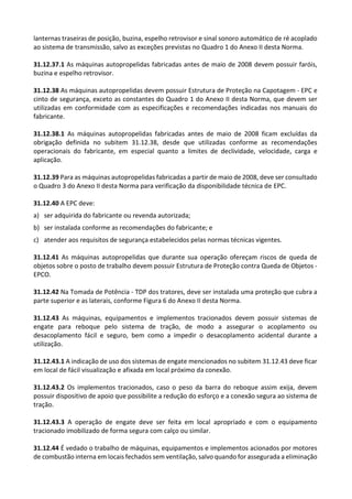 lanternas traseiras de posição, buzina, espelho retrovisor e sinal sonoro automático de ré acoplado
ao sistema de transmissão, salvo as exceções previstas no Quadro 1 do Anexo II desta Norma.
31.12.37.1 As máquinas autopropelidas fabricadas antes de maio de 2008 devem possuir faróis,
buzina e espelho retrovisor.
31.12.38 As máquinas autopropelidas devem possuir Estrutura de Proteção na Capotagem - EPC e
cinto de segurança, exceto as constantes do Quadro 1 do Anexo II desta Norma, que devem ser
utilizadas em conformidade com as especificações e recomendações indicadas nos manuais do
fabricante.
31.12.38.1 As máquinas autopropelidas fabricadas antes de maio de 2008 ficam excluídas da
obrigação definida no subitem 31.12.38, desde que utilizadas conforme as recomendações
operacionais do fabricante, em especial quanto a limites de declividade, velocidade, carga e
aplicação.
31.12.39 Para as máquinas autopropelidas fabricadas a partir de maio de 2008, deve ser consultado
o Quadro 3 do Anexo II desta Norma para verificação da disponibilidade técnica de EPC.
31.12.40 A EPC deve:
a) ser adquirida do fabricante ou revenda autorizada;
b) ser instalada conforme as recomendações do fabricante; e
c) atender aos requisitos de segurança estabelecidos pelas normas técnicas vigentes.
31.12.41 As máquinas autopropelidas que durante sua operação ofereçam riscos de queda de
objetos sobre o posto de trabalho devem possuir Estrutura de Proteção contra Queda de Objetos -
EPCO.
31.12.42 Na Tomada de Potência - TDP dos tratores, deve ser instalada uma proteção que cubra a
parte superior e as laterais, conforme Figura 6 do Anexo II desta Norma.
31.12.43 As máquinas, equipamentos e implementos tracionados devem possuir sistemas de
engate para reboque pelo sistema de tração, de modo a assegurar o acoplamento ou
desacoplamento fácil e seguro, bem como a impedir o desacoplamento acidental durante a
utilização.
31.12.43.1 A indicação de uso dos sistemas de engate mencionados no subitem 31.12.43 deve ficar
em local de fácil visualização e afixada em local próximo da conexão.
31.12.43.2 Os implementos tracionados, caso o peso da barra do reboque assim exija, devem
possuir dispositivo de apoio que possibilite a redução do esforço e a conexão segura ao sistema de
tração.
31.12.43.3 A operação de engate deve ser feita em local apropriado e com o equipamento
tracionado imobilizado de forma segura com calço ou similar.
31.12.44 É vedado o trabalho de máquinas, equipamentos e implementos acionados por motores
de combustão interna em locais fechados sem ventilação, salvo quando for assegurada a eliminação
 